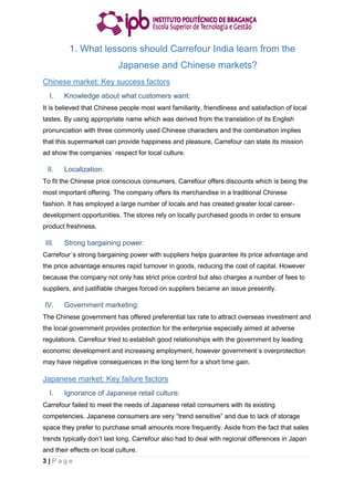 3 | P a g e
1. What lessons should Carrefour India learn from the
Japanese and Chinese markets?
Chinese market: Key success factors
I. Knowledge about what customers want:
It is believed that Chinese people most want familiarity, friendliness and satisfaction of local
tastes. By using appropriate name which was derived from the translation of its English
pronunciation with three commonly used Chinese characters and the combination implies
that this supermarket can provide happiness and pleasure, Carrefour can state its mission
ad show the companies´ respect for local culture.
II. Localization:
To fit the Chinese price conscious consumers, Carrefour offers discounts which is being the
most important offering. The company offers its merchandise in a traditional Chinese
fashion. It has employed a large number of locals and has created greater local career-
development opportunities. The stores rely on locally purchased goods in order to ensure
product freshness.
III. Strong bargaining power:
Carrefour´s strong bargaining power with suppliers helps guarantee its price advantage and
the price advantage ensures rapid turnover in goods, reducing the cost of capital. However
because the company not only has strict price control but also charges a number of fees to
suppliers, and justifiable charges forced on suppliers became an issue presently.
IV. Government marketing:
The Chinese government has offered preferential tax rate to attract overseas investment and
the local government provides protection for the enterprise especially aimed at adverse
regulations. Carrefour tried to establish good relationships with the government by leading
economic development and increasing employment, however government´s overprotection
may have negative consequences in the long term for a short time gain.
Japanese market: Key failure factors
I. Ignorance of Japanese retail culture:
Carrefour failed to meet the needs of Japanese retail consumers with its existing
competencies. Japanese consumers are very “trend sensitive” and due to lack of storage
space they prefer to purchase small amounts more frequently. Aside from the fact that sales
trends typically don’t last long, Carrefour also had to deal with regional differences in Japan
and their effects on local culture.
 