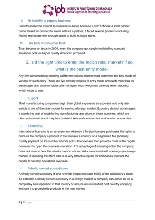 4 | P a g e
II. Its inability to expand business:
Carrefour failed to expand its business in Japan because it didn’t choose a local partner.
Since Carrefour decided to invest without a partner, it faced several problems including
finding real estate with enough space to build its huge stores.
III. The lack of consumer trust:
Trust became an issue in 2004, when the company got caught mislabelling standard
Japanese pork as higher quality American produced.
2. Is it the right time to enter the Indian retail market? If so,
what is the best entry mode?
Any firm contemplating entering a different national market must determine the best mode of
vehicle for such entry. There are five primary choices of entry mode and each mode has its
advantages and disadvantages and managers must weigh this carefully when deciding
which mode to use:
I. Export
Most manufacturing companies begin their global expansion as exporters and only later
switch to one of the other modes for serving a foreign market. Exporting distinct advantages:
it avoids the cost of establishing manufacturing operations in those countries, which are
often substantial, and it may be consistent with scale economies and location economies.
II. Licensing
International licensing is an arrangement whereby a foreign licensee purchases the rights to
produce the company´s product in the licensee´s country for a negotiated fee (normally
royalty payment on the number of units sold). The licensee then provides most of the capital
necessary to open the overseas operation. The advantage of licensing is that the company
does not have to bear the development costs and risks associated with opening up a foreign
market. A licensing therefore can be a very attractive option for companies that lack the
capital to develop operations overseas.
III. Wholly owned subsidiaries
A wholly owned subsidiary is one in which the parent owns 100% of the subsidiary´s stock.
To establish a wholly owned subsidiary in a foreign market, a company can either set up a
completely new operation in that country or acquire an established host country company
and use it to promote its products in the host market.
 