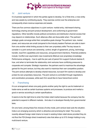 5 | P a g e
IV. Joint venture
It is business agreement in which the parties agree to develop, for a finite time, a new entity
and new assets by contributing equity. They exercise control over the enterprise and
consequently share revenue expenses and assets.
There are five common objectives in a joint venture: market entry, risk/reward sharing,
technology sharing and joint product development, and conforming to government
regulations. Other benefits include political connections and distribution channel access that
may depend on relationships. Such alliances often are favourable when: The partners'
strategic goals converge while their competitive goals diverge The partners' size, market
power, and resources are small compared to the Industry leaders Partners are able to learn
from one another while limiting access to their own proprietary skills The key issues to
consider in a joint venture are ownership, control, length of agreement, pricing, technology
transfer, local firm capabilities and resources, and government intentions. Potential problems
include: Conflict over asymmetric new investments Mistrust over proprietary knowledge
Performance ambiguity - how to split the pie Lack of parent firm support Cultural clashes If,
how, and when to terminate the relationship Joint ventures have conflicting pressures to
cooperate and compete: Strategic imperative: the partners want to maximize the advantage
gained for the joint venture, but they also want to maximize their own competitive position.
The joint venture attempts to develop shared resources, but each firm wants to develop and
protect its own proprietary resources. The joint venture is controlled through negotiations
and coordination processes, while each firm would like to have hierarchical control.
V. Franchising
It is an arrangement where one party grants another party the right to use its trademark or
trade-name as well as certain business systems and processes, to produce and market a
good or service according to certain specifications.
It seems to be the right time to enter the Indian retail market because the company has the
potential to expand in different markets. And also it is developer-friendly from governmental
laws.
On one hand, among these five choices of entry mode, joint venture best suits the situation.
India is an emerging economy which is attractive and promising for retail. The country
recently allowed foreign retail chains to invest in existing Indian retail stores provided they do
not flout the FDI (foreign direct investment) rules that allow up to 51% foreign holding in any
multi-brand venture.
 