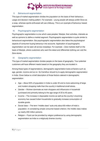 7 | P a g e
II. Behavioural segmentation
This type of market segmentation divides the population on the basis of their behaviour,
usage and decision making pattern. For example – young people will always prefer Dove as
a soap, whereas sports enthusiast will use Lifebuoy. This is an example of behaviour based
segmentation.
III. Psychographic segmentation
Psychographic segmentation is one which uses peoples’ lifestyle, their activities, interests as
well as opinions to define a market segment. Psychographic segmentation is quite similar to
behavioural segmentation. But psychographic segmentation also takes the psychological
aspects of consumer buying behaviour into accounts. Application of psychographic
segmentation can be seen all across nowadays. For example – Zara markets itself on the
basis of lifestyle, where customers who want the latest and differential clothing can visit the
Zara stores.
IV. Geographic segmentation
This type of market segmentation divides people on the basis of geography. Your potential
customers will have different needs based on the geography they are located in.
Among these types of segmentations, demographic segmentation looks at factors such as
age, gender, income and so on. So Carrefour should try to apply demographic segmentation
in India. Given below is a brief description of those factors catered in demographic
segmentation:
 Age – About 50% of population in India is under 25 and is more welcoming of large
and modern shopping malls than the country´s traditional small stores.
 Gender – Women dominate as main shoppers and influencers in household
purchased and primarily belong to the age range of 25 to 40 years.
 Income – The increase in disposable income as well as the country´s booming
economy has caused Indian households to gradually increase consumption of
durable goods.
 Social class – The term “middle class” suits only about 60 million of India´s
population. In considering simple consumer-based criterion, the middle class makes
up nearly 200 million persons.
 Religion – Food can be provided by religion preference by using demographic
segmentation as India is a religiously diverse country.
 