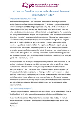 8 | P a g e
4. How can Carrefour improve and make use of the current
infrastructure in India?
The current infrastructure in India
Infrastructure development is a vital component in encouraging a country's economic
growth. Developing infrastructure enhances a country's productivity, consequently making
firms more competitive and boosting a region's economy. Not only does infrastructure in
itself enhance the efficiency of production, transportation, and communication, but it also
helps provide economic incentives to public and private sector participants. The accessibility
and quality of infrastructure in a region help shape domestic firms' investment decisions and
determines the region's attractiveness to foreign investors. A bumpy road toward prosperity.
This relationship between infrastructure development and economic growth has not gone
unnoticed by the world's two most populous countries, China and India, which have a
combined population of almost 2.5 billion. The experience of these two rapidly growing
nations illustrates how different the paths to growth can be. For the most part, India has
forgone the typical manufacturing export–led path to development and instead focused on its
service sector. Although India has been very successful in information technology services
and business-processing exports, its inadequate and dilapidated infrastructure has held back
growth in the manufacturing sector.
India's government has recently acknowledged that its growth has been constrained by low
levels of infrastructure development, and it is now looking to catch up with China. India's
finance minister estimates that the country's inadequate infrastructure has restricted
economic growth by 1.5 to 2 percent per year. India's central bank recently reported that
"infrastructure bottlenecks are emerging as the single most important constraint on India's
economy." The country's manufacturing sector is held back by relatively inefficient and high-
cost infrastructure—roads, railways, airports, ports, and electricity. The lack of adequate
infrastructure is constraining not only foreign trade but domestic trade as well. For example,
with little refrigeration available, 40 percent of India's fruits and vegetables spoil before
reaching markets.
How can Carrefour improve?
Carrefour can create a strong infrastructure and thousands of jobs in India and each store of
50000 to 60000 sq. ft. sales area could provide about 200 direct and 250 indirect jobs.
As per Carrefour’s estimate, if it starts its retail operations in India, in about 10 years, it
would provide direct and indirect employment opportunities to about 20000 people in the
stores itself.
 