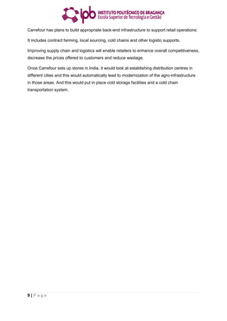 9 | P a g e
Carrefour has plans to build appropriate back-end infrastructure to support retail operations:
It includes contract farming, local sourcing, cold chains and other logistic supports.
Improving supply chain and logistics will enable retailers to enhance overall competitiveness,
decrease the prices offered to customers and reduce wastage.
Once Carrefour sets up stores in India, it would look at establishing distribution centres in
different cities and this would automatically lead to modernization of the agro-infrastructure
in those areas. And this would put in place cold storage facilities and a cold chain
transportation system.
 