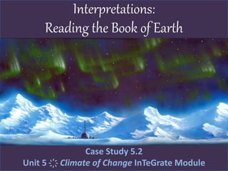 Interpretations:
Reading the Book of Earth
Case Study 5.2
Unit 5 ҉ Climate of Change InTeGrate Module
 