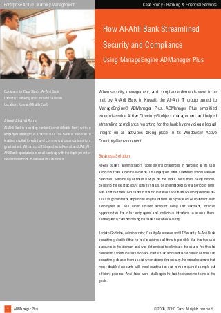 Case Study - Banking & Financial Services

Enterprise Active Directory Management

How Al-Ahli Bank Streamlined
Security and Compliance
Using ManageEngine ADManager Plus

Company for Case Study : Al-Ahli Bank

When security, management, and compliance demands were to be

Industry : Banking and Financial Services

met by Al-Ahli Bank in Kuwait, the Al-Ahli IT group turned to

Location : Kuwait (Middle East)

About Al-Ahil Bank
Al-Ahli Bank is a leading bank in Kuwait (Middle East), with an

ManageEngine® ADManager Plus. ADManager Plus simplified
enterprise-wide Active Directory® object management and helped
streamline compliance reporting for the bank by providing a logical

employee strength of around 700. The bank is involved in

insight on all activities taking place in its Windows® Active

lending capital to retail and commercial organizations to a

Directory® environment.

great extent. With around 18 branches in Kuwait and UAE, AlAhli Bank specializes in retail banking with the deployment of
modern methods to serve all its customers.

Business Solution
Al-Ahli Bank's administrators faced several challenges in handling all its user
accounts from a central location. Its employees were scattered across various
branches, with many of them always on the move. With them being mobile,
deciding the exact account activity status for an employee over a period of time,
was a difficult task for an administrator. Instances where a few employees had onsite assignments for unplanned lengths of time also prevailed. Accounts of such
employees as well other unused account being left dormant, inflicted
opportunities for other employees and malicious intruders to access them,
subsequently compromising the Bank's network security.
Jacinto Godinho, Administrator, Quality Assurance and IT Security Al-Ahli Bank
proactively decided that he had to address all threats possible due inactive user
accounts in his domain and was determined to eliminate the cause. For this he
needed to ascertain users who are inactive for a considerable period of time and
proactively disable them as and when deemed necessary. He was also aware that
most disabled accounts will need reactivation and hence required a simple but
efficient process. And these were challenges he had to overcome to meet his
goals.

1 ADManager Plus

© 2008, ZOHO Corp. All rights reserved.

 