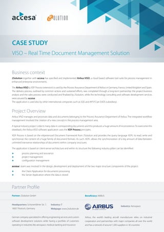 CASE STUDY
VISO – Real Time Document Management Solution


Business context
2Solution together with accesa has speciﬁed and implemented Airbus VISO, a cloud based software tool suite for process management in
enhanced enterprise environments.

The Airbus VISO (a XDF Process extension) is used by the Process Assurance Department of Airbus in Germany, France, United Kingdom and Spain.
The delivery process, outlined by common actions and sustained eﬀorts, was completed through a long-term partnership: the project business
analysis and the sales process were conducted and ﬁnalized by 2Solution, while the technology consulting and software development services
were assured by accesa.
The application is used also by other international companies such as SQS and APSYS (an EADS subsidiary).



Project Overview
Airbus VISO manages and processes data and documents belonging to the Process Assurance Department of Airbus. The integrated workﬂow
management involved the creation of a new concept in the process management area.

A typical industry project collects many data in corresponding documents and this produces a huge amount of inconsistence. To overcome this
drawback, the Airbus VISO software application uses the XDF Process principles.

XDF Process is based on the eXperienced Document Framework from 2Solution and provides the query language XDFL to read, write and
synchronize the content of a huge family of document formats. As such, XDFL allows the synchronization of a big amount of data between
unlimited transverse relationships of documents within company structures.

The application is based on client-server architecture and within its structure the following industry pillars can be identiﬁed:

►         process planning and assurance
►         project management
►         conﬁguration management

accesa’s team was involved in the design, development and deployment of the two major structure components of the project:

►         the Client Application for documents processing
►         the Server Application where the data is stored




Partner Proﬁle
Partner: 2Solution GmbH                                                     Beneficiary: AIRBUS


Headquarters: Schonenfahrer Str. 7,       Industry: IT
                                                                                                                  Industry: Aerospace
18057 Rostock, Germany                    Webpage: www.2solution.de


German company specialized in oﬀering engineering services and custom       Airbus, the world’s leading aircraft manufacturer relies on industrial
software development solutions while having a portfolio of customers        cooperation and partnerships with major companies all over the world
operating in industries like aerospace, medical, banking and insurance      and has a network of around 1,500 suppliers in 30 countries
 