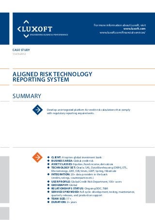 For more information about Luxoft, visit
www.luxoft.com
www.luxoft.com/financial-services/
case study
Aligned Risk Technology
Reporting System
Summary
13.09.2012
Develop an integrated platform for credit risk calculations that comply
with regulatory reporting requirements.
uu Client: A top ten global investment bank
uu Business Area: Global credit risk
uu Asset Classes: Equities, fixed income, derivatives
uu Technology Set: Oracle, SAS, Data Warehousing (DWH), ETL,
Microstrategy, J2EE, EJB, Struts, GWT, Spring, Hibernate
uu Integration: 20+ data providers in the bank
(credits, ratings, counterparties etc.)
uu User Profile: Global Credit Risk Department, 100+ users
uu Geography: Global
uu Relationships Status: Ongoing ODC, T&M
uu Services Provided: Full cycle: development, testing, maintenance,
quarterly releases, and production support
uu Team Size: 17+
uu Duration: 2+ years
 