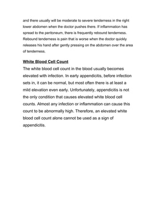 and there usually will be moderate to severe tenderness in the right
lower abdomen when the doctor pushes there. If inflammation has
spread to the peritoneum, there is frequently rebound tenderness.
Rebound tenderness is pain that is worse when the doctor quickly
releases his hand after gently pressing on the abdomen over the area
of tenderness.

White Blood Cell Count
The white blood cell count in the blood usually becomes
elevated with infection. In early appendicitis, before infection
sets in, it can be normal, but most often there is at least a
mild elevation even early. Unfortunately, appendicitis is not
the only condition that causes elevated white blood cell
counts. Almost any infection or inflammation can cause this
count to be abnormally high. Therefore, an elevated white
blood cell count alone cannot be used as a sign of
appendicitis.
 
