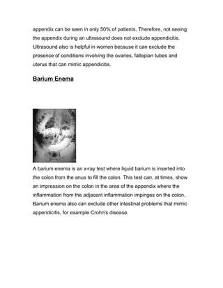 appendix can be seen in only 50% of patients. Therefore, not seeing
the appendix during an ultrasound does not exclude appendicitis.
Ultrasound also is helpful in women because it can exclude the
presence of conditions involving the ovaries, fallopian tubes and
uterus that can mimic appendicitis.

Barium Enema




A barium enema is an x-ray test where liquid barium is inserted into
the colon from the anus to fill the colon. This test can, at times, show
an impression on the colon in the area of the appendix where the
inflammation from the adjacent inflammation impinges on the colon.
Barium enema also can exclude other intestinal problems that mimic
appendicitis, for example Crohn's disease.
 