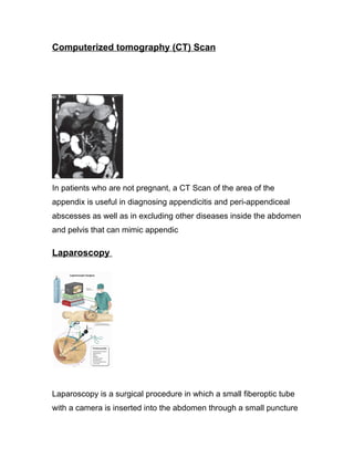 Computerized tomography (CT) Scan




In patients who are not pregnant, a CT Scan of the area of the
appendix is useful in diagnosing appendicitis and peri-appendiceal
abscesses as well as in excluding other diseases inside the abdomen
and pelvis that can mimic appendic

Laparoscopy




Laparoscopy is a surgical procedure in which a small fiberoptic tube
with a camera is inserted into the abdomen through a small puncture
 