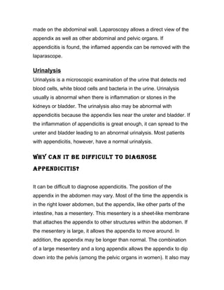 made on the abdominal wall. Laparoscopy allows a direct view of the
appendix as well as other abdominal and pelvic organs. If
appendicitis is found, the inflamed appendix can be removed with the
laparascope.

Urinalysis
Urinalysis is a microscopic examination of the urine that detects red
blood cells, white blood cells and bacteria in the urine. Urinalysis
usually is abnormal when there is inflammation or stones in the
kidneys or bladder. The urinalysis also may be abnormal with
appendicitis because the appendix lies near the ureter and bladder. If
the inflammation of appendicitis is great enough, it can spread to the
ureter and bladder leading to an abnormal urinalysis. Most patients
with appendicitis, however, have a normal urinalysis.


WHY CAN IT bE DIFFICuLT TO DIAGNOSE
APPENDICITIS?


It can be difficult to diagnose appendicitis. The position of the
appendix in the abdomen may vary. Most of the time the appendix is
in the right lower abdomen, but the appendix, like other parts of the
intestine, has a mesentery. This mesentery is a sheet-like membrane
that attaches the appendix to other structures within the abdomen. If
the mesentery is large, it allows the appendix to move around. In
addition, the appendix may be longer than normal. The combination
of a large mesentery and a long appendix allows the appendix to dip
down into the pelvis (among the pelvic organs in women). It also may
 