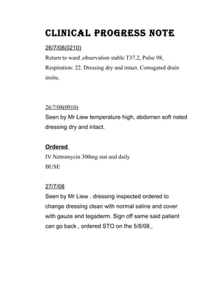 CLINICAL PROGRESS NOTE
26/7/08(0210)
Return to ward ,observation stable T37.2, Pulse 98,
Respiration: 22. Dressing dry and intact. Corrugated drain
insitu.




26/7/08(0910)
Seen by Mr Liew temperature high, abdomen soft noted
dressing dry and intact.


Ordered
IV Netromycin 300mg stat and daily
BUSE


27/7/08
Seen by Mr Liew . dressing inspected ordered to
change dressing clean with normal saline and cover
with gauze and tegaderm. Sign off same said patient
can go back , ordered STO on the 5/8/08.
 