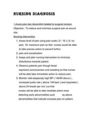 NuRSING DIAGNOSIS

1.Acute pain dan discomfort related to surgical incision.
Objective : To reduce and minimize surgical pain at wound
site.
Nursing Intervention
   1. Asses level of pain using pain scale ( 0 - 10 ) ) 0- no
        pain, 10- maximum pain so that nurses would be able
        to take precise action to prevent furthur
   2. pain and complication
   3. Asses and plan nursing intervention to minimize
        disturbance towards patient.
   4. Observe patients pain though facial
        exprssion,conciousness and sweating so that nurses
        will be able take immediate action to reduce pain.
   5. Monitor vital esepecialy high BP ( 140/90 above ) ,
        increased pulse rate ( above 100 bpm ) and respiratori (
        above 24 breath per min ) so that
        nurses will be able to take imediate action once
        detecting early abnormalities such          as above
        abnormalities that indicate increase pain on patient.
 