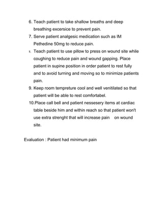 6. Teach patient to take shallow breaths and deep
       breathing excersice to prevent pain.
  7. Serve patient analgesic medication such as IM
       Pethedine 50mg to reduce pain.
  8.   Teach patient to use pillow to press on wound site while
       coughing to reduce pain and wound gapping. Place
       patient in supine position in order patient to rest fully
       and to avoid turning and moving so to minimize patients
       pain.
  9. Keep room tempreture cool and well venitilated so that
       patient will be able to rest comfortabel.
  10.Place call bell and patient nessesery items at cardiac
       table beside him and within reach so that patient won't
       use extra strenght that will increase pain    on wound
       site.


Evaluation : Patient had minimum pain
 
