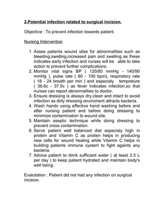 2.Potential infection related to surgical incision.

Objective : To prevent infection towards patient.

Nursing Intervention

  1. Asses patients wound sitse for abnormalities such as
     bleeding,swelling,increased pain and swelling as these
     indicates early infection and nurses will be able to take
     action to prevent further complications.
  2. Monitor vital signs BP ( 120/80 mmHg - 140/90
     mmHg ), pulse rate ( 60 - 100 bpm), respiratory rate
     ( 18 - 24 breath per min ) and especialy tempreture
     ( 36.6c - 37.5c ) as fever indicates infection,so that
     nurses can report abnormalities to doctor.
  3. Ensure dressing is always dry,clean and intact to avoid
     infection as dirty dressing enviroment attracts bacteria.
  4. Wash hands using effective hand washing before and
     after nursing patient and before doing dressing to
     minimize contamination to wound site.
  5. Maintain aseptic technique while doing dressing to
     prevent cross contamination.
  6. Serve patient well balanced diet especialy high in
     protein and Vitamin C as protien helps in producing
     new cells for wound healing while Vitamin C helps in
     building patients immune system to fight againts any
     bacteria.
  7. Advice patient to drink sufficiant water ( at least 2.5 L
     per day ) to keep patient hydrated and maintain body's
     well being.

Evalutation : Patient did not had any infection on surgical
incision.
 