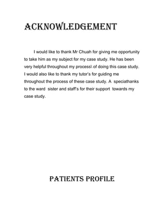 ACKNOWLEDGEMENT

     I would like to thank Mr Chuah for giving me opportunity
to take him as my subject for my case study. He has been
very helpful throughout my process of doing this case study.
I would also like to thank my tutor’s for guiding me
throughout the process of these case study. A speciathanks
to the ward sister and staff’s for their support towards my
case study.




              PATIENTS PROFILE
 