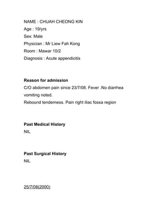 NAME : CHUAH CHEONG KIN
Age : 19/yrs
Sex: Male
Physician : Mr Liew Fah Kong
Room : Mawar 10/2
Diagnosis : Acute appendicitis




Reason for admission
C/O abdomen pain since 23/7/08. Fever .No diarrhea
vomiting noted.
Rebound tenderness. Pain right iliac fossa region




Past Medical History
NIL




Past Surgical History
NIL




25/7/08(2000)
 