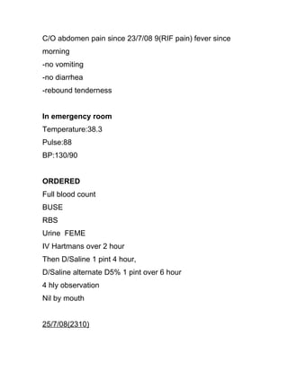 C/O abdomen pain since 23/7/08 9(RIF pain) fever since
morning
-no vomiting
-no diarrhea
-rebound tenderness


In emergency room
Temperature:38.3
Pulse:88
BP:130/90


ORDERED
Full blood count
BUSE
RBS
Urine FEME
IV Hartmans over 2 hour
Then D/Saline 1 pint 4 hour,
D/Saline alternate D5% 1 pint over 6 hour
4 hly observation
Nil by mouth


25/7/08(2310)
 