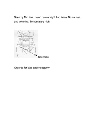 Seen by Mr Liew , noted pain at right iliac fossa. No nausea
and vomiting. Temperature high




                     tenderness



Ordered for stat appendectomy
 
