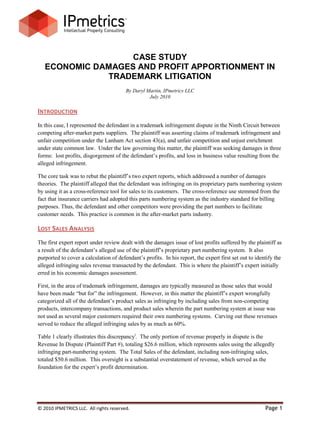 CASE STUDY
   ECONOMIC DAMAGES AND PROFIT APPORTIONMENT IN
              TRADEMARK LITIGATION
                                        By Daryl Martin, IPmetrics LLC
                                                  July 2010

INTRODUCTION
In this case, I represented the defendant in a trademark infringement dispute in the Ninth Circuit between
competing after-market parts suppliers. The plaintiff was asserting claims of trademark infringement and
unfair competition under the Lanham Act section 43(a), and unfair competition and unjust enrichment
under state common law. Under the law governing this matter, the plaintiff was seeking damages in three
forms: lost profits, disgorgement of the defendant’s profits, and loss in business value resulting from the
alleged infringement.

The core task was to rebut the plaintiff’s two expert reports, which addressed a number of damages
theories. The plaintiff alleged that the defendant was infringing on its proprietary parts numbering system
by using it as a cross-reference tool for sales to its customers. The cross-reference use stemmed from the
fact that insurance carriers had adopted this parts numbering system as the industry standard for billing
purposes. Thus, the defendant and other competitors were providing the part numbers to facilitate
customer needs. This practice is common in the after-market parts industry.

LOST SALES ANALYSIS
The first expert report under review dealt with the damages issue of lost profits suffered by the plaintiff as
a result of the defendant’s alleged use of the plaintiff’s proprietary part numbering system. It also
purported to cover a calculation of defendant’s profits. In his report, the expert first set out to identify the
alleged infringing sales revenue transacted by the defendant. This is where the plaintiff’s expert initially
erred in his economic damages assessment.

First, in the area of trademark infringement, damages are typically measured as those sales that would
have been made “but for” the infringement. However, in this matter the plaintiff’s expert wrongfully
categorized all of the defendant’s product sales as infringing by including sales from non-competing
products, intercompany transactions, and product sales wherein the part numbering system at issue was
not used as several major customers required their own numbering systems. Carving out these revenues
served to reduce the alleged infringing sales by as much as 60%.

Table 1 clearly illustrates this discrepancyi. The only portion of revenue properly in dispute is the
Revenue In Dispute (Plaintiff Part #), totaling $26.6 million, which represents sales using the allegedly
infringing part-numbering system. The Total Sales of the defendant, including non-infringing sales,
totaled $50.6 million. This oversight is a substantial overstatement of revenue, which served as the
foundation for the expert’s profit determination.




© 2010 IPMETRICS LLC. All rights reserved.                                                              Page 1
 
