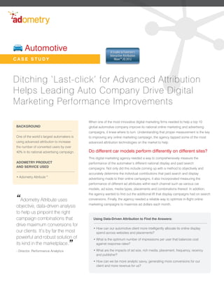 Automotive                                           A Leader in Forrester’s
                                                           Interactive Attribution
CASE STUDY                                                    Wave™ 2Q 2012




Ditching ‘Last-click’ for Advanced Attribution
Helps Leading Auto Company Drive Digital
Marketing Performance Improvements

                                            When one of the most innovative digital marketing firms needed to help a top 10
BACKGROUND                                  global automotive company improve its national online marketing and advertising
                                            campaigns, it knew where to turn. Understanding that proper measurement is the key
One of the world’s largest automakers is    to improving any online marketing campaign, the agency tapped some of the most
using advanced attribution to increase      advanced attribution technologies on the market to help.
the number of converted users by over
40% in its national advertising campaign.   Do different car models perform differently on different sites?
                                            This digital marketing agency needed a way to comprehensively measure the
ADOMETRY PRODUCT                            performance of the automaker’s different national display and paid search
AND SERVICE USED                            campaigns. Not only did this include coming up with a method to objectively and
                                            accurately determine the individual contributions that paid search and display
• Adometry Attribute™                       advertising made to their online campaigns, it also incorporated measuring the
                                            performance of different ad attributes within each channel such as various car
                                            models, ad sizes, media types, placements and combinations thereof. In addition,
                                            the agency wanted to find out the additional lift that display campaigns had on search
“Adometry Attribute uses                    conversions. Finally, the agency needed a reliable way to optimize in-flight online
                                            marketing campaigns to maximize ad dollars each month.
objective, data-driven analysis
to help us pinpoint the right
campaign combinations that                     Using Data-Driven Attribution to Find the Answers:
drive maximum conversions for
                                               • How can our automotive client more intelligently allocate its online display
our clients. It’s by far the most                spend across websites and placements? 
powerful and robust solution of                • What is the optimum number of impressions per user that balances cost
its kind in the marketplace.         ”           against response rates?

- Director, Performance Analytics              • What are the impacts of ad size, rich media, placement, frequency, recency
                                                 and publisher?

                                               • How can we be more analytic savvy, generating more conversions for our
                                                 client and more revenue for us?
 