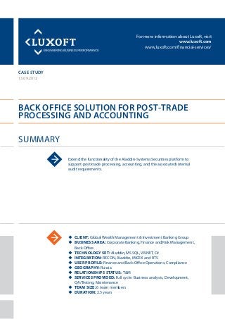 For more information about Luxoft, visit
www.luxoft.com
www.luxoft.com/financial-services/
case study
Back Office Solution for Post‐Trade
Processing and Accounting
Summary
13.09.2012
Extend the functionality of the Aladdin-Systems Securities platform to
support post-trade processing, accounting, and the associated internal
audit requirements.
uu Client: Global Wealth Management & Investment Banking Group
uu Business Area: Corporate Banking, Finance and Risk Management,
Back Office
uu Technology Set: Aladdin, MS SQL, VB.NET, С#
uu Integration: RECON, Aladdin, MICEX and RTS
uu User Profile: Finance and Back Office Operations, Compliance
uu Geography: Russia
uu Relationships Status: T&M
uu Services Provided: Full cycle: Business analysis, Development,
QA/Testing, Maintenance
uu Team Size: 6 team members
uu Duration: 2.5 years
 