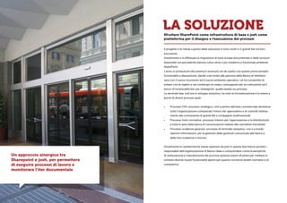 LA SOLUZIONE
Il progetto e la messa a punto della soluzione si sono svolti in 2 grandi fasi tra loro
successive.
Inizialmente si è effettuata la migrazione di tutta la base documentale e delle funzioni
disponibili nel precedente sistema Lotus verso il più moderno e funzionale ambiente
SharePoint.
L’avvio in produzione del sistema è avvenuto sin da subito con queste prime semplici
funzionalità a disposizione, dando così modo alle persone della Banca di familiariz-
zare con il nuovo strumento ed il nuovo ambiente operativo; ciò ha consentito di
evitare crisi di rigetto e nel contempo di creare i presupposti per la costruzione ed il
lancio di funzionalità ben più strategiche, quelle basate sui processi.
La seconda fase, tutt’ora in sviluppo evolutivo, ha visto la formalizzazione e la messa a
punto di diversi processi quali:
•	 Processo FIDI: processo strategico, che a partire dall’area commerciale attraversa
tutta l’organizzazione comprendo l’intero iter approvativo e di controlli relativa-
mente alla concessione di grandi fidi a compagnie multinazionali
•	 Processo fonti normative: processo interno per l’approvazione e la distribuzione
a tutta le aree della banca di comunicazioni relative alle normative introdotte
•	 Processo scadenza garanzie: processo di reminder perpetuo, con a corredo
ulteriori informazioni, per la gestione delle garanzie comunicate alla banca e
della loro scadenza e rinnovo
Ovviamente le caratteristiche stesse espresse da josh in questa fase hanno portato i
responsabili dell’organizzazione di Banca Ubae a comprendere come la semplicità
di realizzazione e manutenzione dei processi potesse essere sfruttata per mettere in
cantiere diverse nuove funzionalità specie per quanto concerne ambiti normativi e di
compliance.
Un approccio sinergico tra
Sharepoint e josh, per permettere
di eseguire processi di lavoro e
monitorare l’iter documentale
Sfruttare SharePoint come infrastruttura di base e josh come
piattaforma per il disegno e l’esecuzione dei processi
 