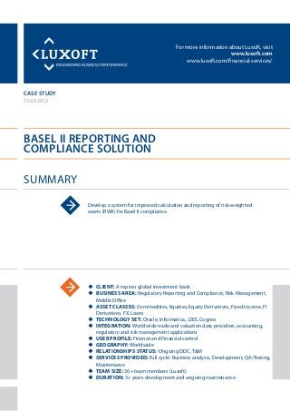 For more information about Luxoft, visit
www.luxoft.com
www.luxoft.com/financial-services/
case study
Basel II Reporting and
Compliance Solution
Summary
13.09.2012
Develop a system for improved calculation and reporting of risk-weighted
assets (RWA) for Basel II compliance.
uu Client: A top ten global investment bank
uu Business Area: Regulatory Reporting and Compliance, Risk Management,
Middle Office
uu Asset Classes: Commodities, Equities, Equity Derivatives, Fixed Income, FI
Derivatives, FX, Loans
uu Technology Set: Oracle, Informatica, J2EE, Cognos
uu Integration: Worldwide trade and valuation data providers; accounting,
regulatory and risk management applications
uu User Profile: Finance and Financial control
uu Geography: Worldwide
uu Relationships Status: Ongoing ODC, T&M
uu Services Provided: Full cycle: Business analysis, Development, QA/Testing,
Maintenance
uu Team Size: 30+ team members (Luxoft)
uu Duration: 3+ years development and ongoing maintenance
 