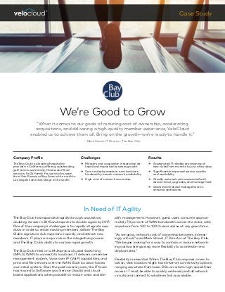 We’re Good to Grow
“When it comes to our goals of reducing cost of ownership, accelerating
acquisitions, and delivering a high-quality member experience, VeloCloud
enabled us to achieve them all. Bring on the growth—we’re ready to handle it.”
—Mark Street, IT Director, The Bay Club
Case Study
In Need of IT Agility
plify management. However, guest users consume approxi-
mately 70 percent of WAN bandwidth across the clubs, with
anywhere from 100 to 1000 users online at any given time.
“As we grow, network cost of ownership becomes increas-
ingly critical,” said Mark Street, IT Director at The Bay Club.
“We began looking for a way to contain or reduce network-
ing costs while gaining more flexibility to accelerate new
deployments.”
Flexibility is essential. When The Bay Club acquires a new lo-
cation, that location might have Internet connectivity options
ranging anywhere from basic DSL circuits to high-speed fiber
access. IT must be able to quickly and easily install network
circuits and connect to whatever link is available.
Company Profile
The Bay Club is a leading hospitality
provider in California, offering outstanding
golf, tennis, swimming, fitness and food
services. Its 24 family-focused clubs, span
from San Francisco Bay Area in the north to
Los Angeles and San Diego in the south.
Challenges
ɚɚ Mergers and acquisition integration de-
layed and impacted business growth
ɚɚ Service deployments in new locations
hindered by branch network availability
ɚɚ High cost of network ownership
Results
ɚɚ Accelerated IT reliable provisioning of
new clubs from months to just a few days
ɚɚ Significantly improved service quality
and availability
ɚɚ Greatly reduced costs associated with
device rental, upgrades, and management
ɚɚ Gained centralized management to
enhance operations
The Bay Club has expanded rapidly through acquisition,
doubling its size in 2015 and expects to double again by 2017.
One of the company’s challenges is to rapidly integrate new
clubs in order to retain existing members, deliver The Bay
Club’s signature club experience quickly, and attract new
members. IT plays a major role in the integration process
and The Bay Club’s ability to sustain rapid growth.
The Bay Club relies on a Multiprotocol Label Switching
(MPLS) WAN to connect its locations. IT delivers a member
management system, Voice over IP (VoIP) capabilities, and
print and file services over the WAN. Each location has its
own retail system. Over the past several years, the IT team
has moved to Software as a Service (SaaS) and cloud-
based applications when possible to reduce costs and sim-
 