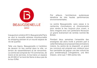 Inauguré en octobre 2013, Beaugrenelle Paris 
se veut la nouvelle adresse incontournable 
du shopping parisien et un nouvel espace de 
vie de quartier. 
Telle une Agora, Beaugrenelle à l’ambition 
de devenir un lieu central dans la ville, un 
terrain de rassemblement et de rencontres. 
Le centre est composé de 110 commerces, de 
loisirs et de services, le tout dans un espace 
de 45 000 m² en bord de Seine à deux pas de 
la tour Eiffel. 
Par ailleurs, l’architecture audacieuse 
bénéficie de très hautes performances 
environnementales. 
Le centre Beaugrenelle, sans cesse à la 
recherche d’animations et d’évènements 
pour rendre le lieu toujours plus vivant, a 
donc imaginé avec son partenaire Novacom 
un grand évènement de rentrée nommé Be 
British. 
Pendant deux semaines l’ensemble des 
enseignes est alors invité à prendre part à 
cette thématique en proposant des animations 
instore. Au centre de ce dispositif, un grand 
jeu concours est proposé aux visiteurs pour 
leur permettre de gagner une des voiture les 
plus emblématique d’Angleterre, une Mini 
Classic, ainsi que 1 500 autres lots. 
 