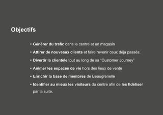 Objectifs 
• Générer du trafic dans le centre et en magasin 
• Attirer de nouveaux clients et faire revenir ceux déjà passés. 
• Divertir la clientèle tout au long de sa “Customer Journey” 
• Animer les espaces de vie hors des lieux de vente 
• Enrichir la base de membres de Beaugrenelle 
• Identifier au mieux les visiteurs du centre afin de les fidéliser 
par la suite. 
 