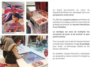 Le grand jeu-concours au coeur du 
dispositif Be British est développé dans une 
perspective multi-canal. 
En effet des coupons papiers permettent de 
participer à un tirage au sort et un jeu online de 
grattage est proposé sur bornes interactives 
et sur tablettes. 
La stratégie est ainsi de multiplier les 
occasions de jouer et de toucher le plus 
grand nombre. 
Pour ce projet, tout le défi de l’équipe Kontest 
a résidé dans l’adaptation du jeu de grattage 
pour “Unity”, la technologie utilisée sur les 
bornes interactives. 
En parallèle, l’équipe Novacom a développé 
en Javascript un clavier virtuel et l’a intégré au 
jeu de Kontest. 
 