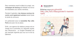 Deux semaines avant le début du projet, une 
campagne de teasing est réalisée via l’envoi 
de newsletters aux clients membres. 
Pendant l’opération, les réseaux sociaux du 
centre sont également activés durant toute 
la durée du concours. 
Un partenariat avec la newsletter My Little 
Paris est aussi mis en place. 
Enfin, une agence de relations presse est en 
charge de la promotion du dispositif auprès 
des influenceurs : un English Breakfast est 
par exemple organisé pour eux sur le toit du 
bâtiment. 
 