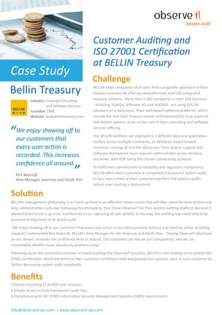 people audit



                                                    Customer Auditing and
                                                    ISO 27001 Certiﬁcation
                                                    at BELLIN Treasury
Case Study
                                                    Challenge
Bellin Treasury                                     BELLIN helps companies of all sizes ﬁnd a pragmatic approach to their
                                                    treasury business by oﬀering comprehensive and fully integrated
            Industry: Financial Consulting          treasury solutions. More than 6,000 companies in over 120 countries
                      and Software Services         - including Toshiba, Software AG and Red Bull - are using BELLIN
            Founded: 1998                           solutions on a daily basis. Their web-based software platforms, which
            Website: www.bellintreasury.com         include the tm5 SaaS treasury system and Payment2Go local payment
                                                    distribution system, serve as the core of their consulting and software


“We enjoy showing oﬀ to
 our customers that
                                                    services oﬀering.
                                                    The BELLIN solutions are deployed in 7 diﬀerent data and application
                                                    centers across multiple continents, on Windows-based hosted
   every user action is                             machines running IIS and MS-SQLServer. Their system support and

   recorded. This increases                         software deployment team requires administrator access to these
                                                    machines, with RDP being the chosen connectivity protocol.
   conﬁdence all around.
   Rick Beecroft,                      ”
   Area Manager, Americas and Paciﬁc Rim
                                                    To fulﬁll their commitment to reliability and regulatory compliancy,
                                                    BELLIN oﬀers their customers a completely transparent system audit.
                                                    In fact, over a third of their customers perform full process audits
                                                    before even starting a deployment.

Solution
BELLIN’s management philosophy is to invest up-front in an eﬀective infrastructure that will then stand the tests of time and
keep administration costs low. Following this philosophy, they chose ObserveIT for their system auditing platform because it
allowed them to set it up once, and then let it run, capturing all user activity. In this way, the auditing logs need only to be
accessed during times of an actual audit.
“We enjoy showing oﬀ to our customers that every user action is recorded passively, without any need for active recording
requests”, commented Rick Beecroft, BELLIN’s Area Manager for the Americas and Paciﬁc Rim. “Having ObserveIT deployed
on our servers increases the conﬁdence level all around. Our customers can rely on our transparency, and we can
immediately identify issues should any problems arise.”
Following up on the successful customer-initiated auditing that ObserveIT provides, BELLIN is next moving on to achieve ISO
27001 certiﬁcation, which will enhance their customer conﬁdence level and provide even greater value to each customer by
further decreasing system audit complexity.


Beneﬁts
> Secure recording of all RDP user sessions
> Simple access to fully-transparent audit logs
> Compliance with ISO 27001 Information Security Management Systems (ISMS) requirements


info@observeit-sys.com | www.observeit-sys.com
 