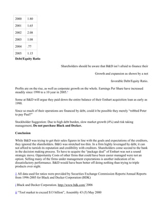2000     1.80

2001     1.65

2002     2.08

2003     1.08

2004     .77

2005     1.15
Debt/Equity Ratio

                                    Shareholders should be aware that B&D isn’t afraid to finance their

                                                               Growth and expansion as shown by a not

                                                                           favorable Debt/Equity Ratio.

Profits are on the rise, as well as corporate growth on the whole. Earnings Per Share have increased
steadily since 1998 to a 10 year in 2005.v

Some at B&D will argue they paid down the entire balance of their Emhart acquisition loan as early as
1990.

Since so much of their operations are financed by debt, could it be possible they merely “robbed Peter
to pay Paul?”

Stockholder Suggestion: Due to high debt burden, slow market growth (4%) and risk taking
management, Do not purchase Black and Decker.

Conclusion

While B&D was trying to get their sales figures in line with the goals and expectations of the creditors,
they ignored the shareholders. B&G was stretched too thin. In a firm highly leveraged by debt, it can
not afford to tarnish its reputation and credibility with creditors. Shareholders come second to the bank
in the decision making process. To have to acquire the “package deal” of Emhart was not a sound
strategic move. Opportunity Costs of other firms that could have been easier managed were not an
option. Selling many of the firms under management expectations is another indication of its
dissatisfactory performance. B&D would have been better off doing nothing than trying to triple
products over night.

1 All data used for ratios were provided by Securities Exchange Commission Reports/Annual Reports
from 1996-2005 for Black and Decker Corporation (BDK)

i Black and Decker Corporation. http://www.bdk.com/ 2006

ii “Tool market to exceed $13 billion”, Assembly 43 (5) May 2000
 