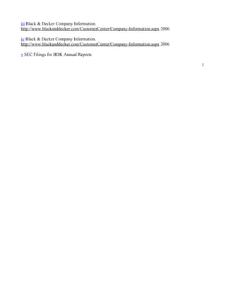 iii Black & Decker Company Information.
http://www.blackanddecker.com/CustomerCenter/Company-Information.aspx 2006

iv Black & Decker Company Information.
http://www.blackanddecker.com/CustomerCenter/Company-Information.aspx 2006

v SEC Filings for BDK Annual Reports

                                                                             1
 