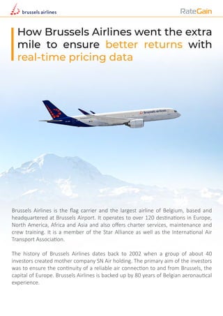 How Brussels Airlines went the extra
mile to ensure better returns with
real-time pricing data
Brussels Airlines is the ﬂag carrier and the largest airline of Belgium, based and
headquartered at Brussels Airport. It operates to over 120 des�na�ons in Europe,
North America, Africa and Asia and also oﬀers charter services, maintenance and
crew training. It is a member of the Star Alliance as well as the Interna�onal Air
Transport Associa�on.
The history of Brussels Airlines dates back to 2002 when a group of about 40
investors created mother company SN Air holding. The primary aim of the investors
was to ensure the con�nuity of a reliable air connec�on to and from Brussels, the
capital of Europe. Brussels Airlines is backed up by 80 years of Belgian aeronau�cal
experience.
 