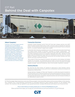 CIT Rail:

Behind the Deal with Canpotex

About Canpotex:

Transaction Overview:

Canpotex is the world’s largest exporter
of potash and is an international
marketing and logistics company that
sells and delivers Saskatchewan potash
to offshore customers. Canpotex is
wholly owned by Saskatchewan’s potash
producers: Agrium Inc., The Mosaic
Company, and Potash Corporation of
Saskatchewan Inc. Canpotex leases
approximately 2,000 covered hopper
railcars from CIT to transport potash
from Saskatchewan’s mine sites through
to port facilities primarily in Vancouver,
British Columbia and Portland, Oregon.

Canpotex Limited (Canpotex) and CIT Rail (CIT) have been strategic partners since 2007
when CIT leased covered hopper railcars under a long-term lease to Canpotex for exporting
potash. This first transaction was the start of a strong partnership between the two companies
and CIT is currently Canpotex’s largest railcar supplier.
In December 2012, Canpotex completed construction of a new world-class railcar maintenance
and staging facility located 12 kilometers southwest of Lanigan, Saskatchewan. The
maintenance facility provides all-weather inspection and light repair, automated railcar wash,
and wheel maintenance services for Canpotex’s dedicated railcar fleet. Recently, CIT Rail
began using the Saskatchewan repair facility for maintenance and servicing of its railcars
leased to Canpotex, further expanding the partnership and providing Canpotex with more
efficient and timely maintenance services.
“We consider CIT Rail to be integral to Canpotex’s rail operations and a strategic and reliable
supplier for our business. Our partnership with CIT helps to ensure that we provide timely
delivery to our customers in peak periods of demand, and to secure our reputation as a reliable
supplier of potash,” said Scott Rudderham, Senior Vice President, Operations, Canpotex

Solution/Results:
By using the new railcar facility, CIT realized an opportunity to help Canpotex improve
efficiencies through enhanced railcar performance, standardized maintenance schedules and
reduced out-of-service time.
George Cashman, President, CIT Rail, said “Canpotex is a world-class exporter of potash to
the world markets and CIT Rail has enjoyed a continued and growing partnership with Canpotex
in both railcar leasing and in the support of the new railcar maintenance and staging facility.
We appreciate the business opportunity Canpotex provides and look forward to building on
our relationship for years to come.”

CIT Rail leverages deep experience and one of the youngest, most diversified railcar and locomotive fleets in the industry.
Our company has a long-standing commitment to providing attractive railcar leasing solutions to rail shippers and
carriers. Our solutions free up capital for your growth priorities, increase efficiencies and reduce out-of-service time.

More information at www.citrail.com or email CITRailMail@cit.com
Albany  Atlanta  Calgary  Chicago  Cincinnati  Denver

 Houston  Mexico City  Pittsburgh

 