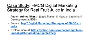 Case Study: FMCG Digital Marketing
Strategy for Real Fruit Juice in India
• Author: Aditya Shastri (Lead Trainer & Head of Learning &
Development at IIDE)
• Source: Top 7 Digital Marketing Strategies of FMCGs in
India
• Explore more at: https://ychoc.com/seo-marketing/chien-
luoc-digital-marketing-nganh-fmcg/
 