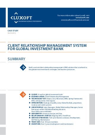 For more information about Luxoft, visit
www.luxoft.com
www.luxoft.com/financial-services/
case study
Client Relationship Management System
for Global Investment Bank
Summary
26.09.2012
Build a vertical client relationship management (CRM) solution that is tailored to
the global investment bank’s strategies and business processes.
uu Client: A top five global investment bank
uu Business Area: Client Relationship Management
uu Technology Set: Oracle, Java, Hibernate, ORM, Spring Framework/
MVC, Liferay portal, SSO, Cognos
uu Integration: Dealogic, BoardEx, Lotus Notes/Outlook, proprietary
revenue and credit systems
uu User Profile: Sales Managers, Global Relationship Managers, Senior
Executives within CIB/Global Banking divisions
Over 5000 users worldwide
uu Geography: Americas, Europe, and Asia
uu Relationships Status: Ongoing ODC, Fixed Price
uu Services Provided: Full cycle: Business analysis, Development,
QA/Testing, Maintenance
uu Team Size: Over 30 team members
uu Duration: Over 5 years development and maintenance
 