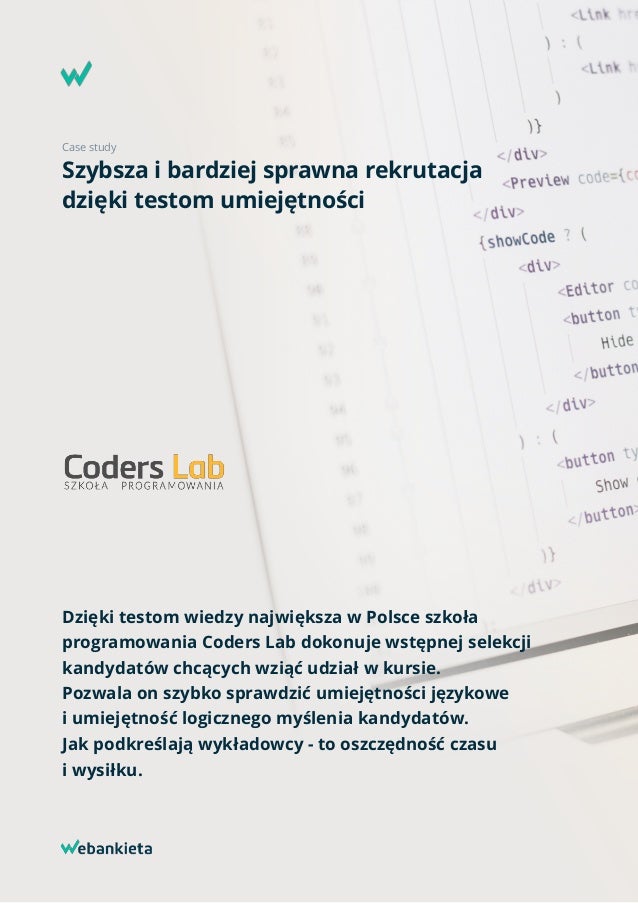 Case study
Szybsza i bardziej sprawna rekrutacja  
dzięki testom umiejętności
Dzięki testom wiedzy największa w Polsce szkoła
programowania Coders Lab dokonuje wstępnej selekcji
kandydatów chcących wziąć udział w kursie.  
Pozwala on szybko sprawdzić umiejętności językowe  
i umiejętność logicznego myślenia kandydatów.  
Jak podkreślają wykładowcy - to oszczędność czasu  
i wysiłku.
 