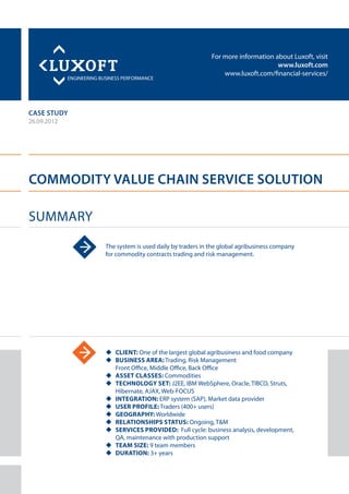 For more information about Luxoft, visit
www.luxoft.com
www.luxoft.com/financial-services/
case study
Commodity Value Chain Service Solution
Summary
26.09.2012
The system is used daily by traders in the global agribusiness company
for commodity contracts trading and risk management.
uu Client: One of the largest global agribusiness and food company
uu Business Area: Trading, Risk Management
Front Office, Middle Office, Back Office
uu Asset Classes: Commodities
uu Technology Set: J2EE, IBM WebSphere, Oracle, TIBCO, Struts,
Hibernate, AJAX, Web-FOCUS
uu Integration: ERP system (SAP), Market data provider
uu User Profile: Traders (400+ users)
uu Geography: Worldwide
uu Relationships Status: Ongoing, T&M
uu Services Provided: Full cycle: business analysis, development,
QA, maintenance with production support
uu Team Size: 9 team members
uu Duration: 3+ years
 