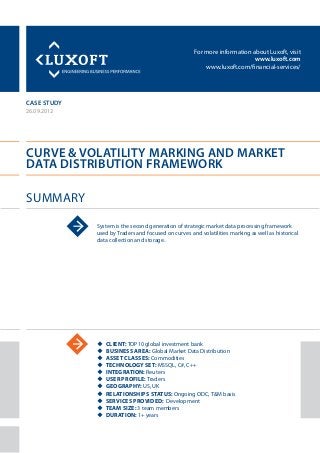For more information about Luxoft, visit
www.luxoft.com
www.luxoft.com/financial-services/
case study
Curve & Volatility Marking and Market
Data Distribution Framework
Summary
26.09.2012
System is the second generation of strategic market data processing framework
used by Traders and focused on curves and volatilities marking as well as historical
data collection and storage.
uu Client: TOP10 global investment bank
uu Business Area: Global Market Data Distribution
uu Asset Classes: Commodities
uu Technology Set: MSSQL, C#, C++
uu Integration: Reuters
uu User Profile: Traders
uu Geography: US, UK
uu Relationships Status: Ongoing ODC, T&M basis
uu Services Provided: Development
uu Team Size: 3 team members
uu Duration: 1+ years
 