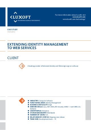 For more information about Luxoft, visit
www.luxoft.com
www.luxoft.com/technology/
case study
Extending Identity Management
to Web Services
14.09.2012
uu INDustry: Computer Software
uu Functional area: Identity Management
uu Business criticality: High
uu Domain skills: Java, .NET, SOAs, WS-Security, SAML 1.1 and SAML 2.0,
Kerberos
uu User profile: Enterprise
uu System geography: Worldwide
uu Number of users: N.A.
uu Relationships status: Ongoing; new release
uu Team size: Development team – 10
Client
A leading provider of federated identity and Web single sign-on software
 