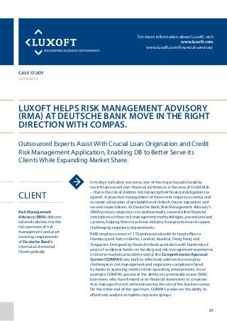 For more information about Luxoft, visit
www.luxoft.com
www.luxoft.com/financial-services/
case study
13.09.2012
Luxoft Helps Risk Management Advisory
(RMA) at Deutsche Bank Move in the Right
Direction with COMPAS.
Client
In today’s turbulent economy, one of the major hazards faced by
most financial and non-financial institutions is the area of Credit Risk
– that is the risk of debtors not repaying their financial obligations as
agreed. A proactive management of these risks requires a serious and
accurate calculation of probabilities of default, future exposures and
recover expectations. At Deutsche Bank, Risk Management Advisory’s
(RMA) primary objective is to professionally counsel other financial
institutions on their risk management methodologies, procedures and
systems, helping them to achieve industry best practices and surpass
challenging regulatory requirements.
RMA employs a team of 170 professionals with its head office in
Hamburg and hubs in Berlin, London, Istanbul, Hong Kong and
Singapore. Designed by Deutsche Bank specialists with hundreds of
years of combines hands-on lending and risk management experience
in diverse markets around the world, the Comprehensive Approval
System (COMPAS) was built to effectively address the everyday
challenges in risk management and regulatory compliance faced
by banks in assessing credit in their operating environments. As an
example, COMPAS possesses the ability to systemically assess (SME)
borrowers who have limited or no financial statements in a manner
that manages the risk while enhancing the role of the business areas.
On the other end of the spectrum, COMPAS possesses the ability to
effectively analyze complete corporate groups.
Outsourced Experts Assist With Crucial Loan Origination and Credit
Risk Management Application, Enabling DB to Better Serve its
Clients While Expanding Market Share.
Risk Management
Advisory (RMA) delivers
tailored solutions for the
full spectrum of risk
management and asset
servicing requirements
of Deutsche Bank’s
internal and external
clients globally.
01
 