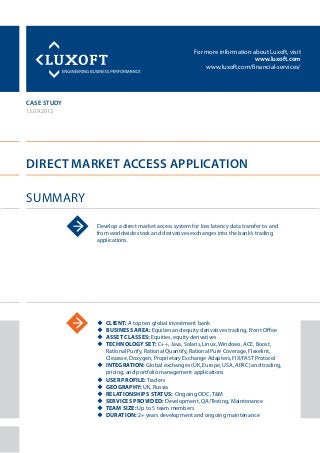 For more information about Luxoft, visit
www.luxoft.com
www.luxoft.com/financial-services/
case study
Direct Market Access Application
Summary
13.09.2012
Develop a direct market access system for low latency data transfer to and
from worldwide stock and derivatives exchanges into the bank’s trading
applications.
uu Client: A top ten global investment bank
uu Business Area: Equities and equity derivatives trading, Front Office
uu Asset Classes: Equities, equity derivatives
uu Technology Set: C++, Java, Solaris, Linux, Windows, ACE, Boost,
Rational Purify, Rational Quantify, Rational Pure Coverage, Flexelint,
Clearase, Doxygen, Proprietary Exchange Adapters, FIX/FAST Protocol
uu Integration: Global exchanges (UK, Europe, USA, APAC) and trading,
pricing, and portfolio management applications
uu User Profile: Traders
uu Geography: UK, Russia
uu Relationships Status: Ongoing ODC, T&M
uu Services Provided: Development, QA/Testing, Maintenance
uu Team Size: Up to 5 team members
uu Duration: 2+ years development and ongoing maintenance
 