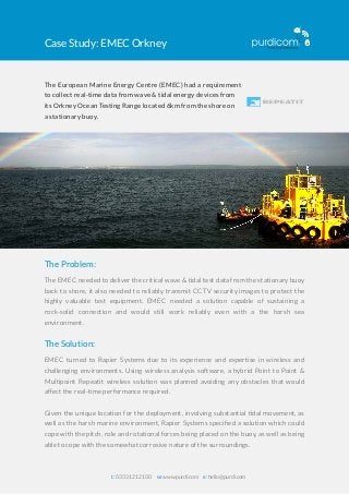 Case Study: EMEC Orkney
t: 0333 1212 100 w: www.purdi.com e: hello@purdi.com
The European Marine Energy Centre (EMEC) had a requirement
to collect real-time data from wave & tidal energy devices from
its Orkney Ocean Testing Range located 6km from the shore on
a stationary buoy.
The Problem:
The EMEC needed to deliver the critical wave & tidal test data from the stationary buoy
back to shore, it also needed to reliably transmit CCTV security images to protect the
highly valuable test equipment. EMEC needed a solution capable of sustaining a
rock-solid connection and would still work reliably even with a the harsh sea
environment.
The Solution:
EMEC turned to Rapier Systems due to its experience and expertise in wireless and
challenging environments. Using wireless analysis software, a hybrid Point to Point &
Multipoint Repeatit wireless solution was planned avoiding any obstacles that would
affect the real-time performance required.
Given the unique location for the deployment, involving substantial tidal movement, as
well as the harsh marine environment, Rapier Systems speciﬁed a solution which could
cope with the pitch, role and rotational forces being placed on the buoy, as well as being
able to cope with the somewhat corrosive nature of the surroundings.
 