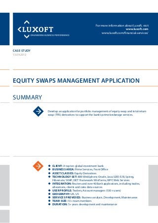 For more information about Luxoft, visit
www.luxoft.com
www.luxoft.com/financial-services/
case study
Equity Swaps Management Application
Summary
13.09.2012
Develop an application for portfolio management of equity swap and total return
swap (TRS) derivatives to support the bank’s prime brokerage services.
uu Client: A top ten global investment bank
uu Business Area: Prime Services, Front Office
uu Asset Classes: Equity Derivatives
uu Technology Set: IBM WebSphere, Oracle, Java/J2EE: EJB, Spring,
Hibernate, SOAP, .NET Framework: WinForms, WPF, Web Services
uu Integration: Reuters and over 40 Bank applications, including trades,
allocations, clients and rates data sources
uu User Profile: Traders, Account managers (100+ users)
uu Geography: UK, US
uu Services Provided: Business analysis, Development, Maintenance
uu Team Size: 10+ team members
uu Duration: 5+ years development and maintenance
 