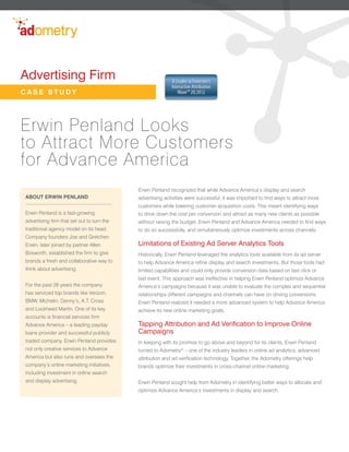 Advertising Firm                                           A Leader in Forrester’s
                                                           Interactive Attribution
CASE STUDY                                                    Wave™ 2Q 2012




Erwin Penland Looks
to Attract More Customers
for Advance America
                                            Erwin Penland recognized that while Advance America’s display and search
ABOUT ERWIN PENLAND                         advertising activities were successful, it was important to find ways to attract more
                                            customers while lowering customer acquisition costs. This meant identifying ways
Erwin Penland is a fast-growing             to drive down the cost per conversion and attract as many new clients as possible
advertising firm that set out to turn the   without raising the budget. Erwin Penland and Advance America needed to find ways
traditional agency model on its head.       to do so successfully, and simultaneously optimize investments across channels.
Company founders Joe and Gretchen
Erwin, later joined by partner Allen        Limitations of Existing Ad Server Analytics Tools
Bosworth, established the firm to give      Historically, Erwin Penland leveraged the analytics tools available from its ad server
brands a fresh and collaborative way to     to help Advance America refine display and search investments. But those tools had
think about advertising.                    limited capabilities and could only provide conversion data based on last click or
                                            last event. This approach was ineffective in helping Erwin Penland optimize Advance
For the past 26 years the company           America’s campaigns because it was unable to evaluate the complex and sequential
has serviced top brands like Verizon,       relationships different campaigns and channels can have on driving conversions.
BMW, Michelin, Denny’s, A.T. Cross          Erwin Penland realized it needed a more advanced system to help Advance America
and Lockheed Martin. One of its key         achieve its new online marketing goals.
accounts is financial services firm
Advance America – a leading payday          Tapping Attribution and Ad Verification to Improve Online
loans provider and successful publicly      Campaigns
traded company. Erwin Penland provides      In keeping with its promise to go above and beyond for its clients, Erwin Penland
not only creative services to Advance       turned to Adometry® – one of the industry leaders in online ad analytics, advanced
America but also runs and oversees the      attribution and ad verification technology. Together, the Adometry offerings help
company’s online marketing initiatives,     brands optimize their investments in cross-channel online marketing.
including investment in online search
and display advertising.                    Erwin Penland sought help from Adometry in identifying better ways to allocate and
                                            optimize Advance America’s investments in display and search.
 