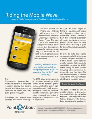 Riding the Mobile Wave:
       How the ESRB’s Voyage into the World of Apps is Paying Dividends



                                              plications for both the   In 2008, the ESRB began of-
                                              iPhone and Android,       fering a supplemental source
                                             with another round of      of information called “rating
                                             development currently      summaries,” which provide a
                                            underway on a Windows       brief but detailed description
                                           Phone 7 app. The pur-        of exactly the types of content
                                          pose of this whitepaper       parents would want to know
                                         is to give readers an inside   about when choosing a game
                                        look at the development         for their child, including specific
                                       process for native apps and      examples.
                                      why it’s important to the
                                      ESRB to reach consumers via     In order to make these rating
                                     native apps no matter what       summaries available at the store
                                     device they use.                 – where the purchase decision
                                                                      is often made – ESRB created a
                                                                      mobile website that included a
                                     “Working with PointAbout         searchable database of ESRB’s
                                     and its team of mobile de-       entire library of rated games,
                                    velopers provided access to including rating summaries for
                                    expertise that we don’t have those titles that had them. The
                                              internally.”            site served the needs of parents,
                                                                      who are the primary purchasers
The                                The ESRB rating system consists of video and computer games.
Entertainment Software Rat-        of two parts: age ratings, which
ing Board (ESRB) is a non-profit   appear on the front of a game’s       Testing the Native App Waters
regulatory agency that assigns     package, indicate a game’s age-
the age and content ratings for    appropriateness, and content
thousands of video and com-        descriptors, found on the back, The ESRB decided to take its
puter games every year.            identify content in a game that mobile initiatives a step further
                                   either triggered the rating or in the fall of 2009. Randy Walker,
PointAbout has worked with         may just be of interest or concern the ESRB’s Vice President of Mar-
the ESRB to develop native ap-     to a consumer.                     keting, discovered the PointA-
                                                                      bout team when he was looking


                                          Contact PointAbout at 202.391.0347, info@pointabout.com
                                          or visit www.pointabout.com for more information.
 