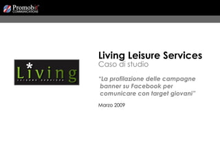 Living Leisure Services Caso di studio “ La profilazione delle campagne  banner su Facebook per  comunicare con target giovani” Marzo 2009 